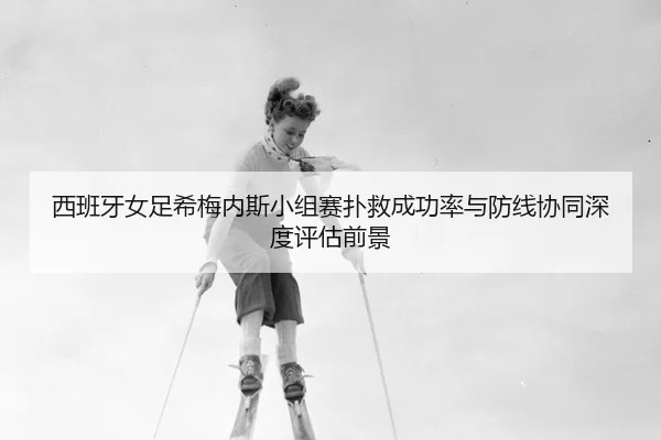 西班牙女足希梅内斯小组赛扑救成功率与防线协同深度评估前景