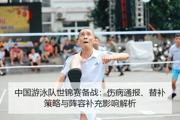 中国游泳队世锦赛备战：伤病通报、替补策略与阵容补充影响解析