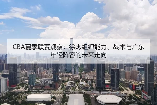 CBA夏季联赛观察：徐杰组织能力、战术与广东年轻阵容的未来走向