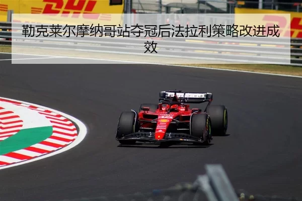 勒克莱尔摩纳哥站夺冠后法拉利策略改进成效